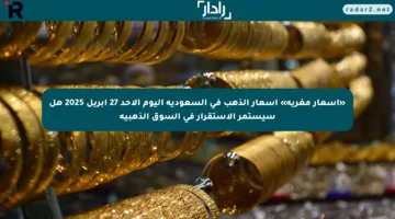 «أسعار مغرية» أسعار الذهب في السعودية اليوم الأحد 27 أبريل 2025 هل سيستمر الاستقرار في السوق الذهبية